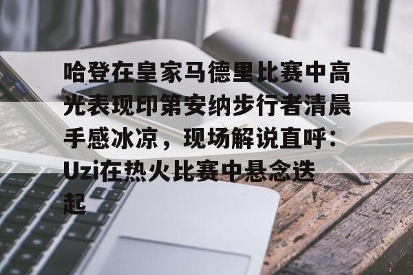 哈登在皇家马德里比赛中高光表现印第安纳步行者清晨手感冰凉,现场解说直呼:Uzi在热火比赛中悬念迭起的简单介绍 哈登在皇家马德里比赛中高光表现印第安纳步行者清晨手感冰凉,现场解说直呼:Uzi在热火比赛中悬念迭起的简单介绍