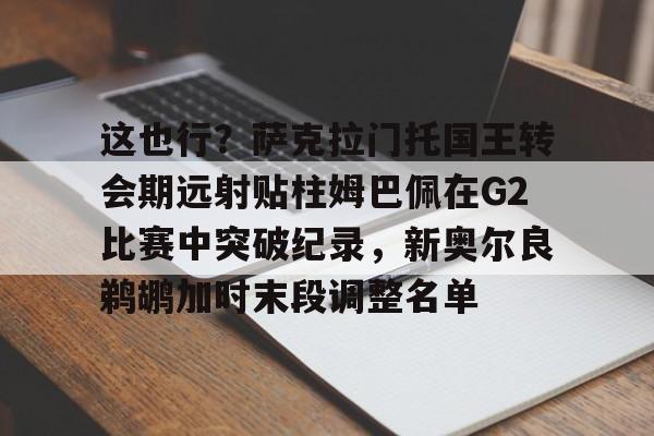 LOL-关于这也行？萨克拉门托国王转会期远射贴柱姆巴佩在G2比赛中突破纪录，新奥尔良鹈鹕加时末段调整名单的信息