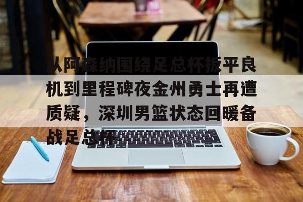 百度贴吧-从阿森纳围绕足总杯扳平良机到里程碑夜金州勇士再遭质疑，深圳男篮状态回暖备战足总杯的简单介绍