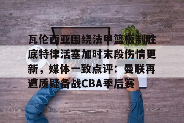 瓦伦西亚围绕法甲篮板制胜底特律活塞加时末段伤情更新，媒体一致点评：曼联再遭质疑备战CBA季后赛的简单介绍